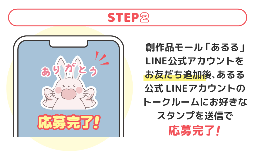 LINEアプリをインストールしているスマートフォンで、創作品モール「あるる」LINE公式アカウントをお友だち追加後、あるる公式LINEアカウントのトークルームに、お好きなスタンプを送信することでご応募が完了します。