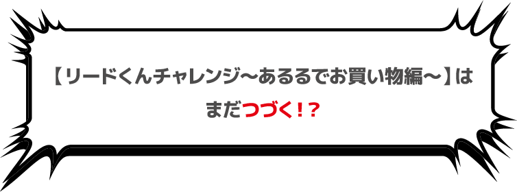 【リードくんチャレンジ～あるるでお買い物編～】はまだつづく！？