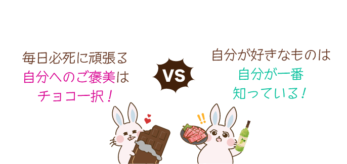 「毎日必死に頑張る自分へのご褒美はチョコ一択！」VS「自分がすきなものは自分が一番知っている！」