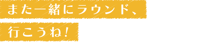 また一緒にラウンド、行こうね！