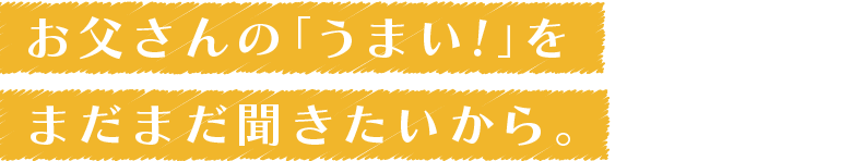 お父さんの「うまい！」、まだまだ聞きたいから。