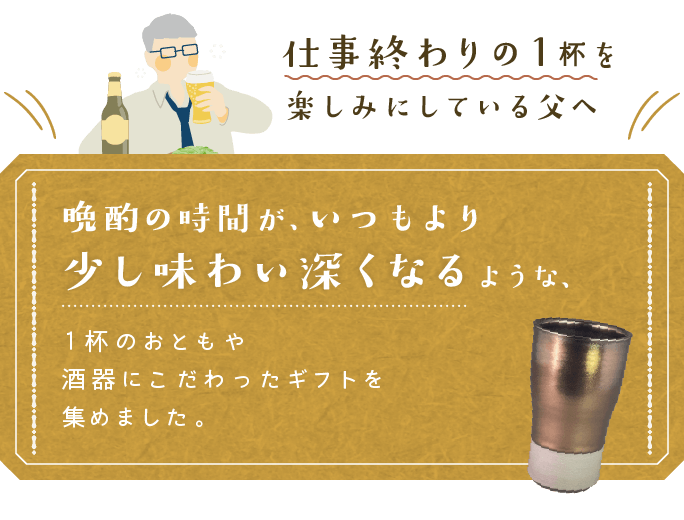 仕事終わりの1杯を楽しみにしている父へ。晩酌の時間が、いつもより少し味わい深くなるような、1杯のおともや酒器にこだわったギフトを集めました。
