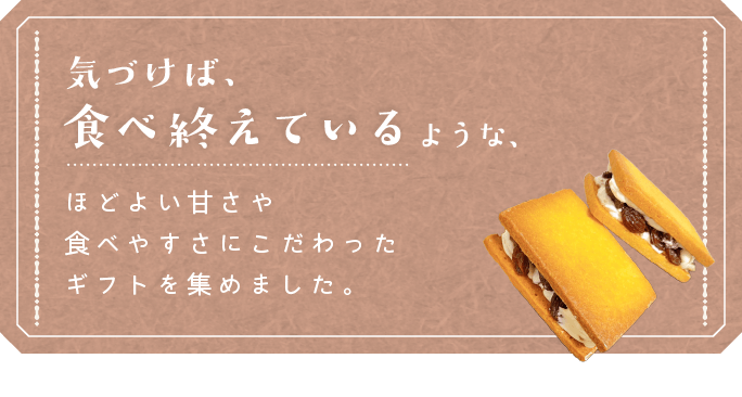 気づけば食べ終えているような、ほどよい甘さや食べやすさにこだわったギフトを集めました。