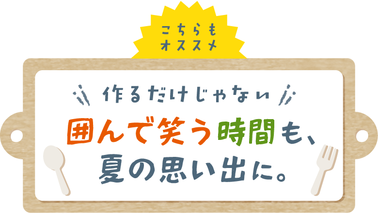 こちらもオススメ 作るだけじゃない 囲んで笑う時間も、夏の思い出に。