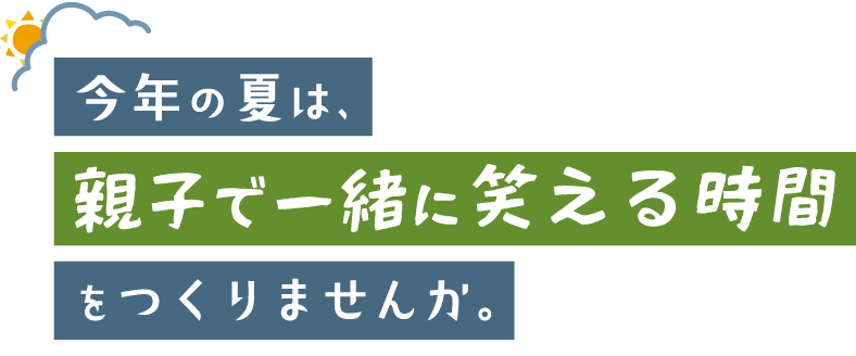 今年の夏は、親子で一緒に笑える時間をつくりませんか。