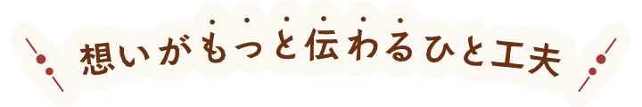 もっと想いが伝わるひと工夫