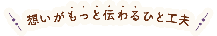 もっと想いが伝わるひと工夫