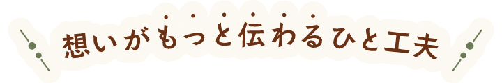 もっと想いが伝わるひと工夫