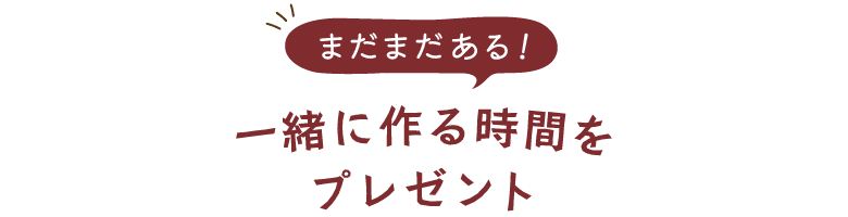 まだまだある！一緒に作る時間をプレゼント