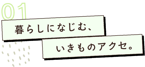 暮らしになじむ、いきものアクセ