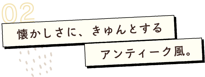 懐かしさに、きゅんとする アンティーク風。
