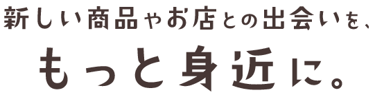 新しい商品やお店との出会いを、もっと身近に。